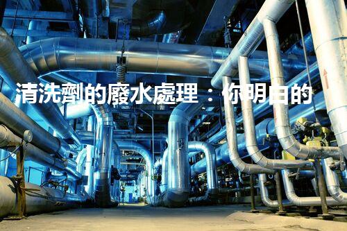 清洗劑的廢水處理：你明白的可能還不夠？